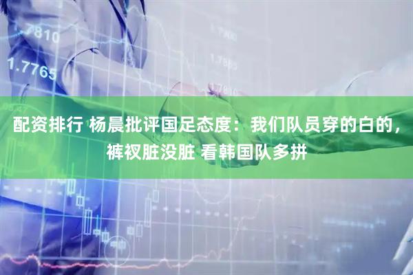 配资排行 杨晨批评国足态度：我们队员穿的白的，裤衩脏没脏 看韩国队多拼