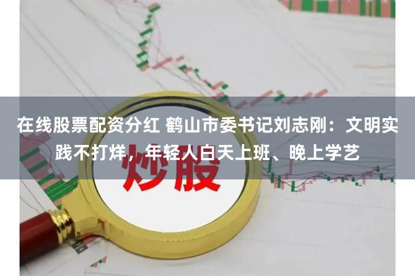 在线股票配资分红 鹤山市委书记刘志刚：文明实践不打烊，年轻人白天上班、晚上学艺