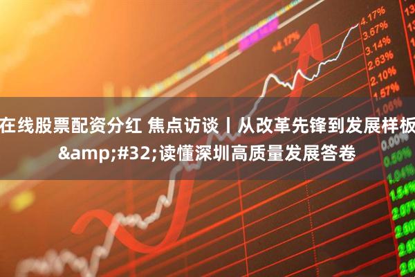 在线股票配资分红 焦点访谈丨从改革先锋到发展样板 读懂深圳高质量发展答卷