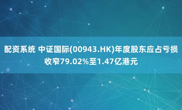 配资系统 中证国际(00943.HK)年度股东应占亏损收窄79.02%至1.47亿港元
