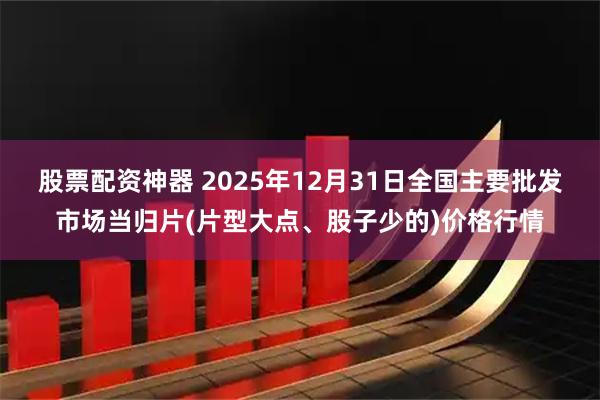 股票配资神器 2025年12月31日全国主要批发市场当归片(片型大点、股子少的)价格行情