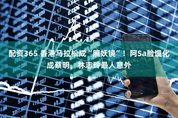 配资365 香港马拉松成“照妖镜”！阿Sa脸馒化成蔡明，林志玲最人意外