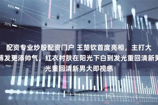 配资专业炒股配资门户 王楚钦首度亮相，主打大红造型打薄发更添帅气，红衣衬肤在阳光下白到发光重回清新男大即视感